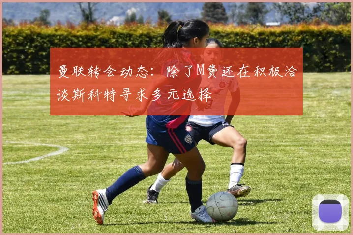 曼联转会动态：除了M费还在积极洽谈斯科特寻求多元选择