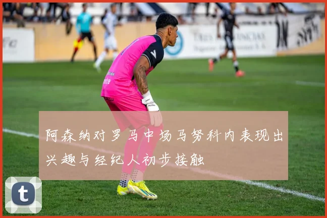 阿森纳对罗马中场马努科内表现出兴趣与经纪人初步接触