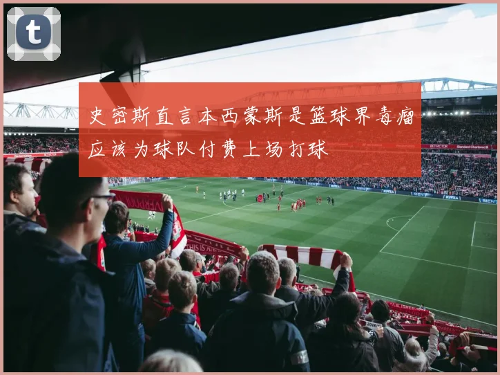 史密斯直言本西蒙斯是篮球界毒瘤应该为球队付费上场打球