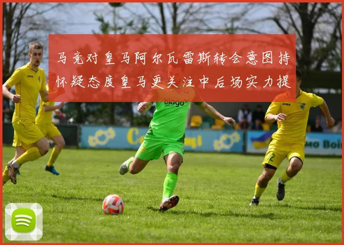 马竞对皇马阿尔瓦雷斯转会意图持怀疑态度皇马更关注中后场实力提升