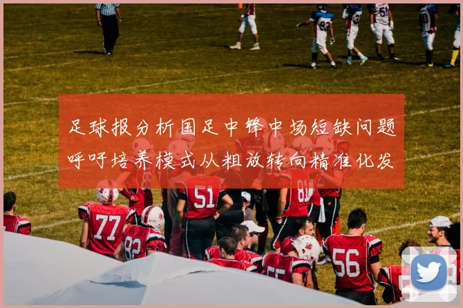 足球报分析国足中锋中场短缺问题呼吁培养模式从粗放转向精准化发展