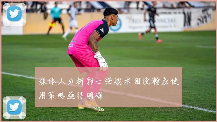 媒体人分析郭士强战术困境瀚森使用策略亟待明确