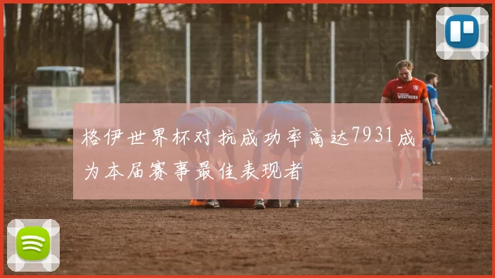 格伊世界杯对抗成功率高达7931成为本届赛事最佳表现者
