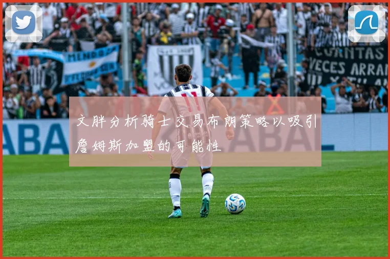 文胖分析骑士交易布朗策略以吸引詹姆斯加盟的可能性