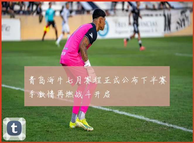 青岛海牛七月赛程正式公布下半赛季激情再燃战斗开启