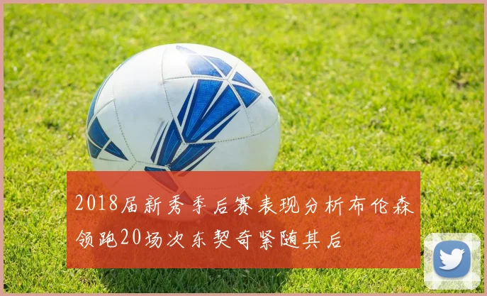 2018届新秀季后赛表现分析布伦森领跑20场次东契奇紧随其后
