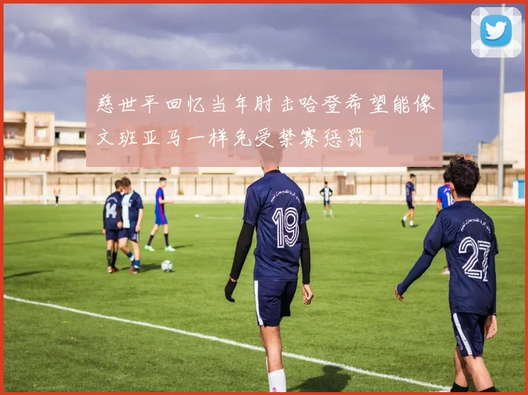 慈世平回忆当年肘击哈登希望能像文班亚马一样免受禁赛惩罚