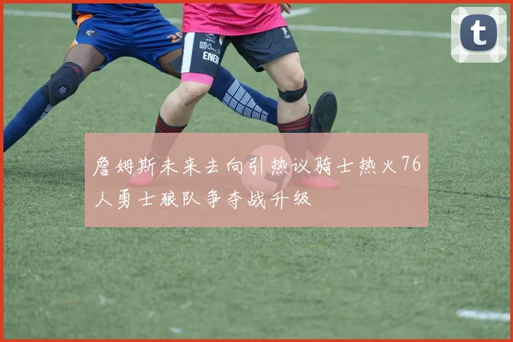 詹姆斯未来去向引热议骑士热火76人勇士狼队争夺战升级