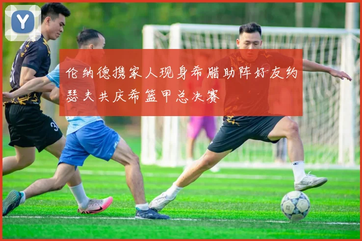 伦纳德携家人现身希腊助阵好友约瑟夫共庆希篮甲总决赛
