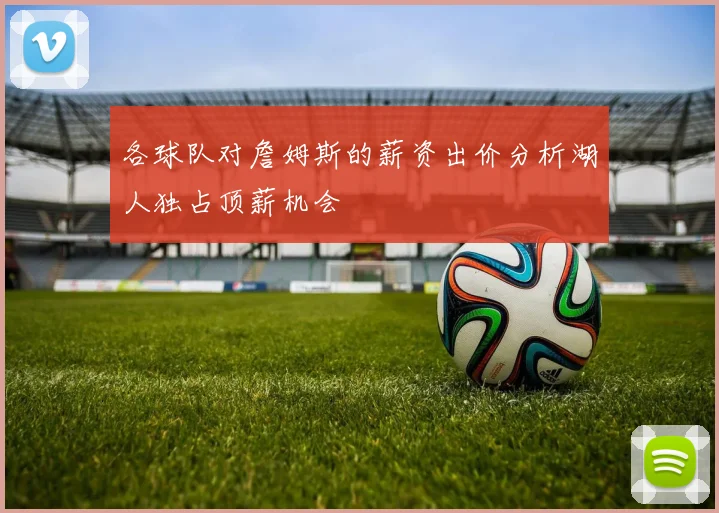 各球队对詹姆斯的薪资出价分析湖人独占顶薪机会