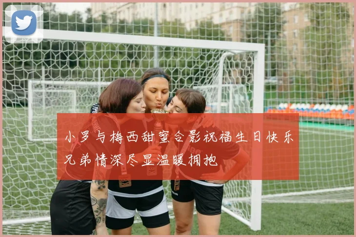 小罗与梅西甜蜜合影祝福生日快乐兄弟情深尽显温暖拥抱