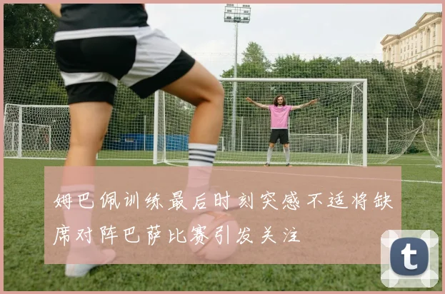 姆巴佩训练最后时刻突感不适将缺席对阵巴萨比赛引发关注