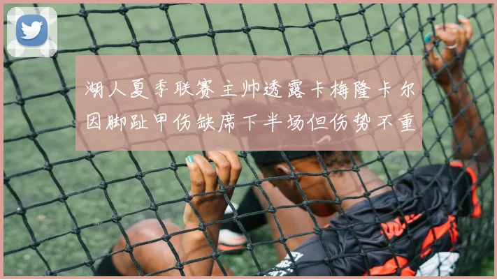 湖人夏季联赛主帅透露卡梅隆卡尔因脚趾甲伤缺席下半场但伤势不重