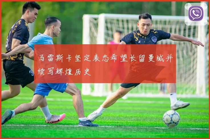 马雷斯卡坚定表态希望长留曼城并续写辉煌历史