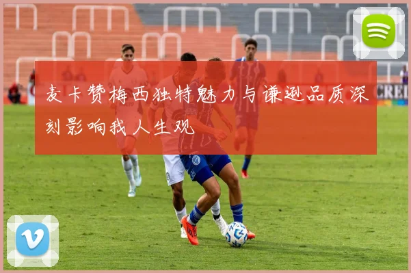 麦卡赞梅西独特魅力与谦逊品质深刻影响我人生观