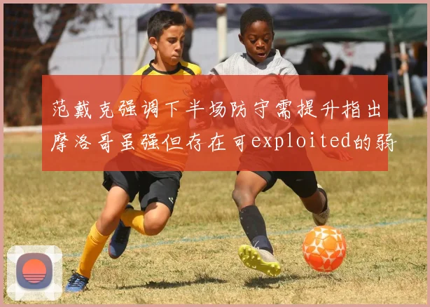 范戴克强调下半场防守需提升指出摩洛哥虽强但存在可exploited的弱点