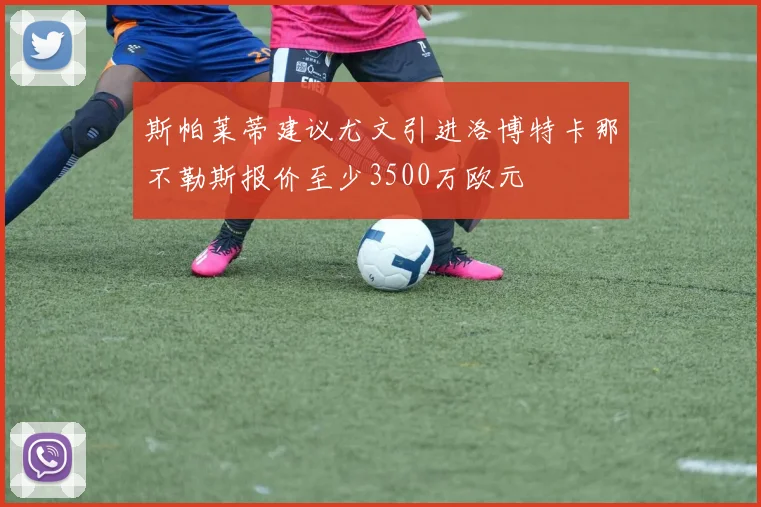 斯帕莱蒂建议尤文引进洛博特卡那不勒斯报价至少3500万欧元