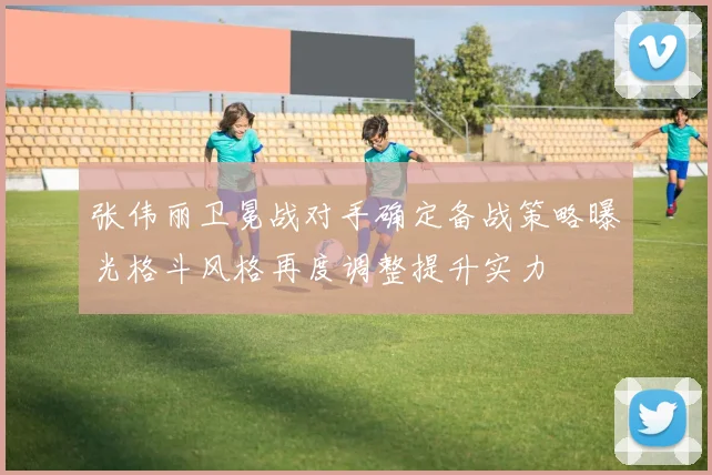 张伟丽卫冕战对手确定备战策略曝光格斗风格再度调整提升实力