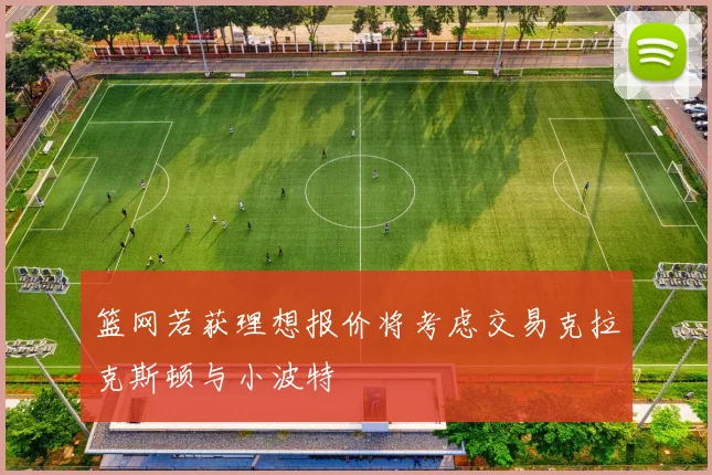 篮网若获理想报价将考虑交易克拉克斯顿与小波特
