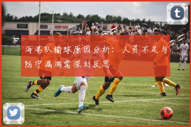 海港队输球原因分析：人员不足与防守漏洞需深刻反思
