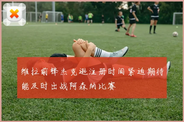 维拉前锋杰克逊注册时间紧迫期待能及时出战阿森纳比赛